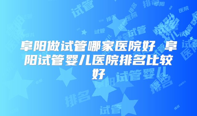 阜阳做试管哪家医院好 阜阳试管婴儿医院排名比较好