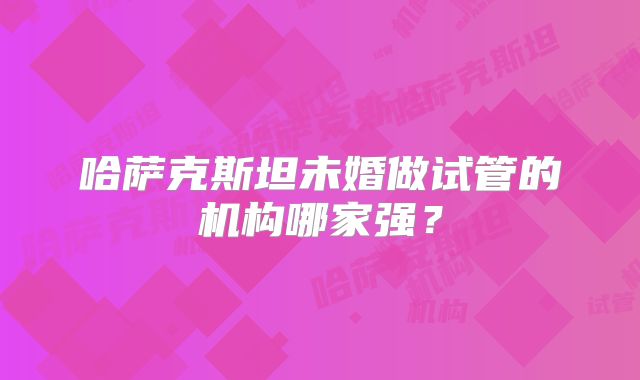 哈萨克斯坦未婚做试管的机构哪家强?