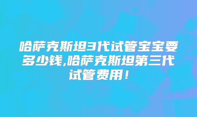 哈萨克斯坦3代试管宝宝要多少钱,哈萨克斯坦第三代试管费用！