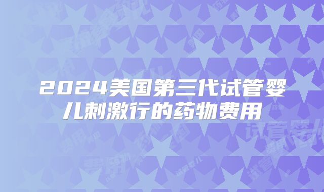 2024美国第三代试管婴儿刺激行的药物费用