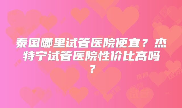 泰国哪里试管医院便宜？杰特宁试管医院性价比高吗？