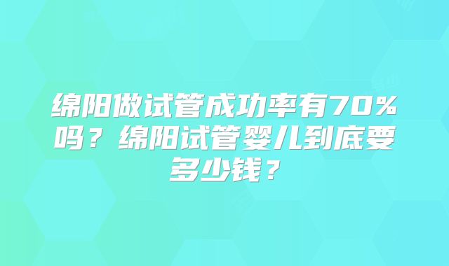 绵阳做试管成功率有70%吗？绵阳试管婴儿到底要多少钱？