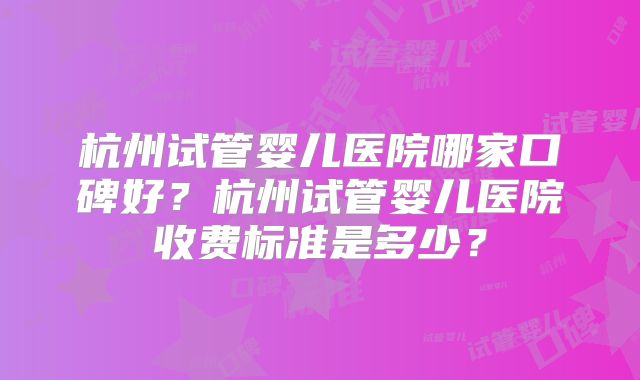 杭州试管婴儿医院哪家口碑好？杭州试管婴儿医院收费标准是多少？