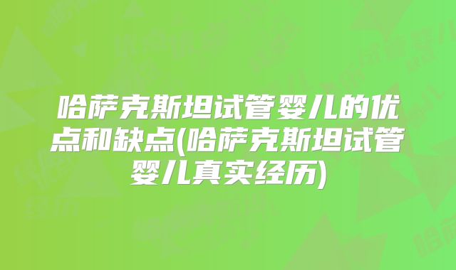 哈萨克斯坦试管婴儿的优点和缺点(哈萨克斯坦试管婴儿真实经历)
