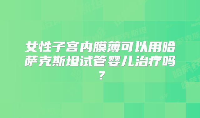女性子宫内膜薄可以用哈萨克斯坦试管婴儿治疗吗？
