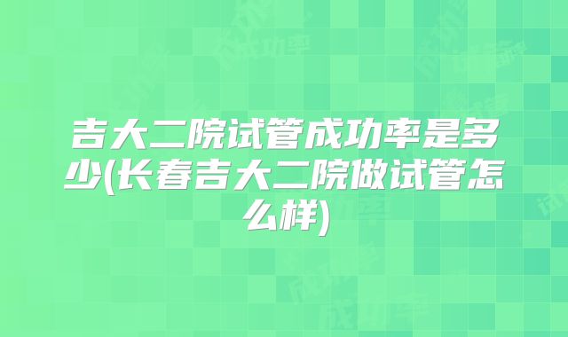 吉大二院试管成功率是多少(长春吉大二院做试管怎么样)