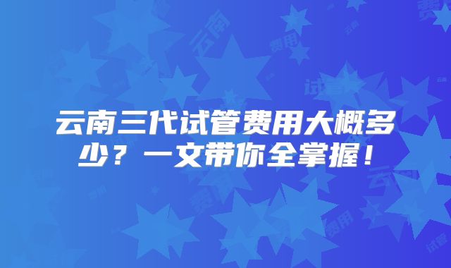 云南三代试管费用大概多少？一文带你全掌握！