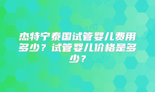 杰特宁泰国试管婴儿费用多少？试管婴儿价格是多少？