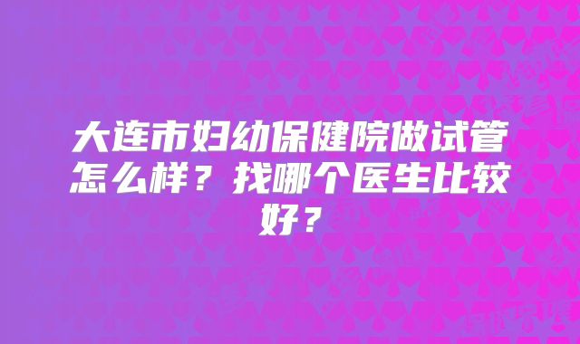 大连市妇幼保健院做试管怎么样？找哪个医生比较好？