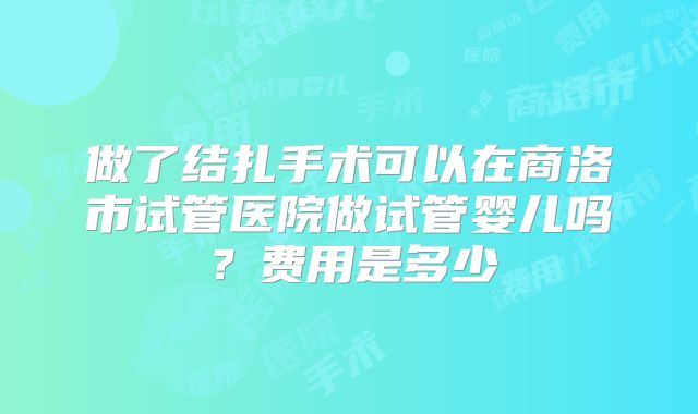 做了结扎手术可以在商洛市试管医院做试管婴儿吗？费用是多少
