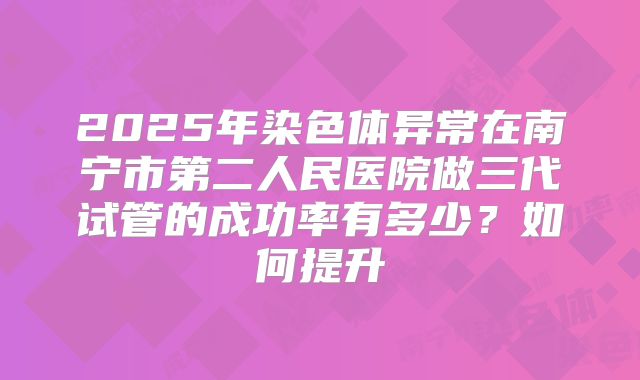 2025年染色体异常在南宁市第二人民医院做三代试管的成功率有多少?如何提升