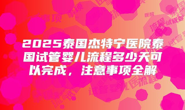 2025泰国杰特宁医院泰国试管婴儿流程多少天可以完成，注意事项全解