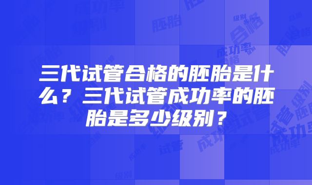 三代试管合格的胚胎是什么？三代试管成功率的胚胎是多少级别？