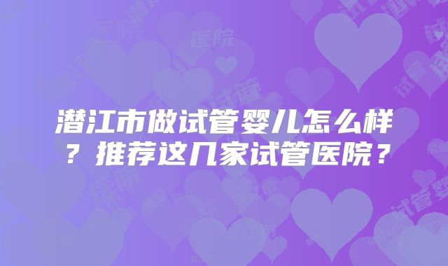 潜江市做试管婴儿怎么样？推荐这几家试管医院？