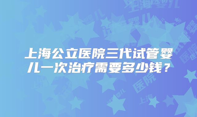上海公立医院三代试管婴儿一次治疗需要多少钱?