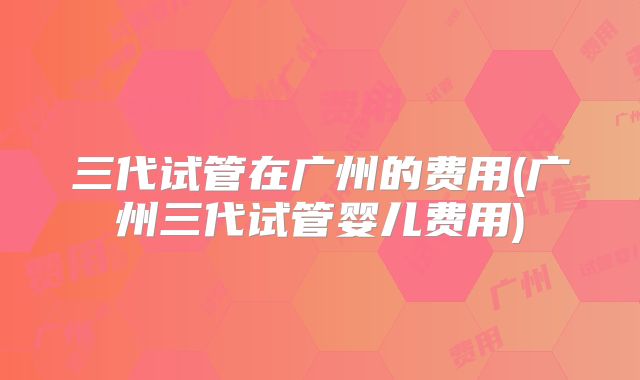 三代试管在广州的费用(广州三代试管婴儿费用)