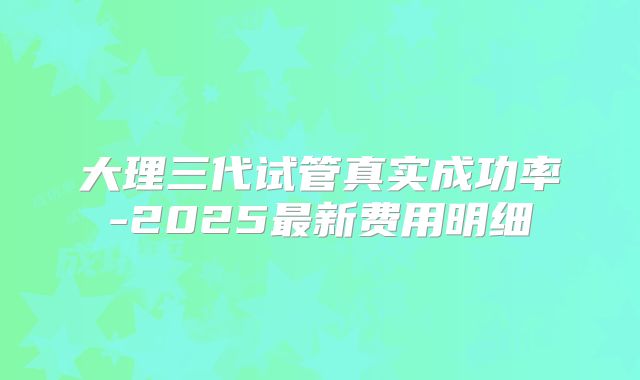 大理三代试管真实成功率-2025最新费用明细
