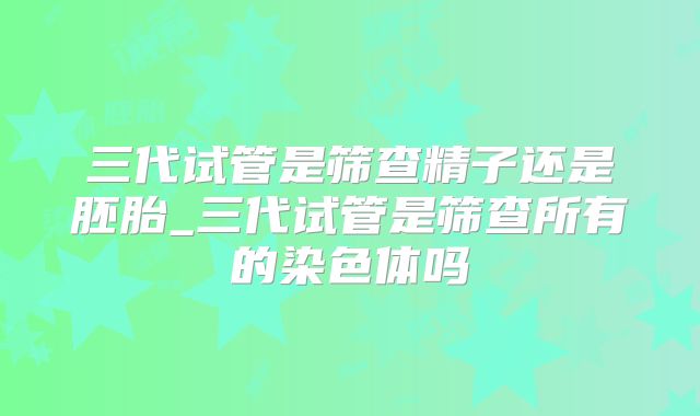 三代试管是筛查精子还是胚胎_三代试管是筛查所有的染色体吗