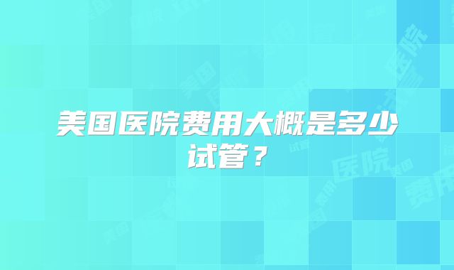 美国医院费用大概是多少试管？
