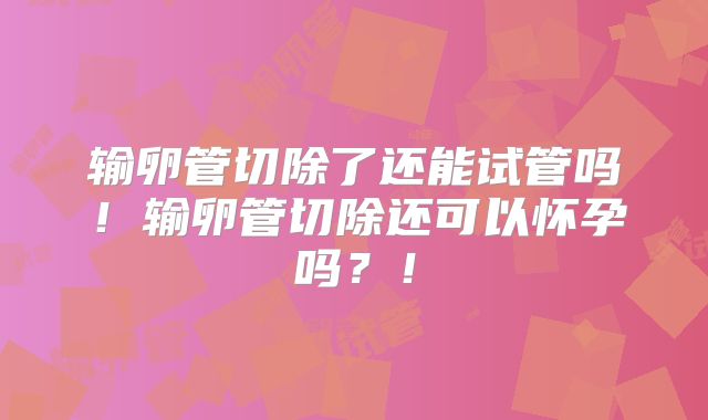 输卵管切除了还能试管吗！输卵管切除还可以怀孕吗？！