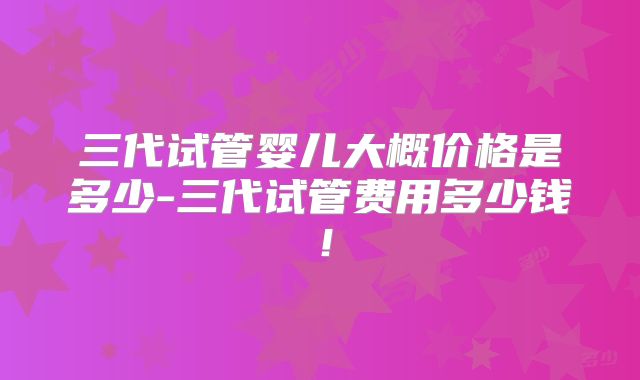 三代试管婴儿大概价格是多少-三代试管费用多少钱！