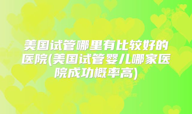 美国试管哪里有比较好的医院(美国试管婴儿哪家医院成功概率高)
