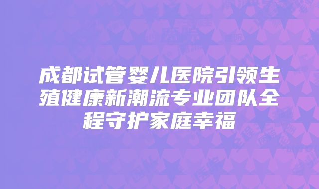成都试管婴儿医院引领生殖健康新潮流专业团队全程守护家庭幸福