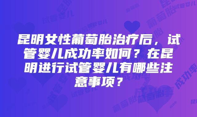 昆明女性葡萄胎治疗后,试管婴儿成功率如何?在昆明进行试管婴儿有哪些注意事项?