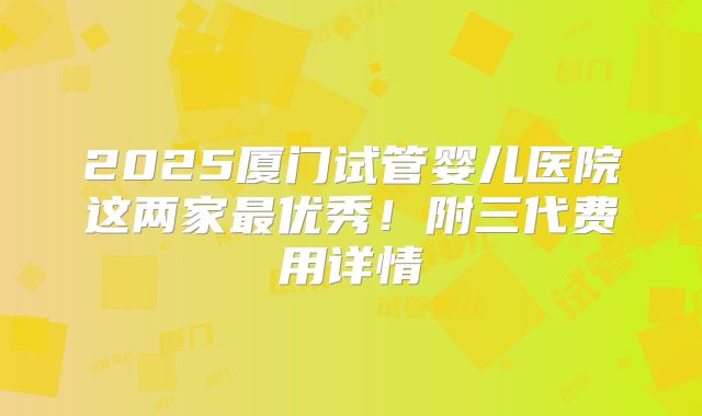 2025厦门试管婴儿医院这两家最优秀！附三代费用详情