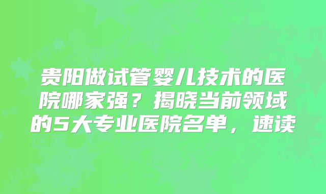 贵阳做试管婴儿技术的医院哪家强？揭晓当前领域的5大专业医院名单，速读