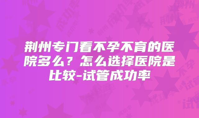 荆州专门看不孕不育的医院多么？怎么选择医院是比较-试管成功率