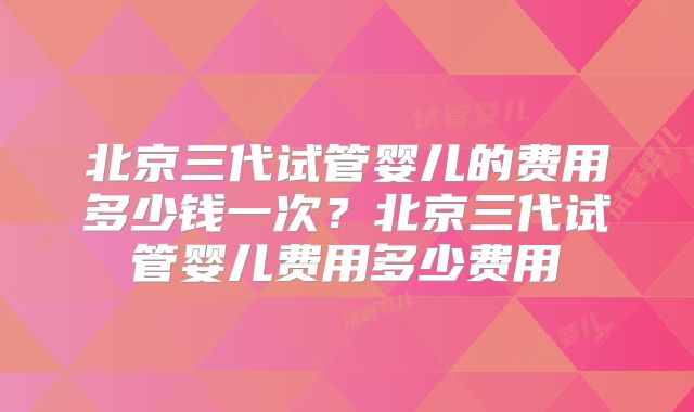 北京三代试管婴儿的费用多少钱一次？北京三代试管婴儿费用多少费用
