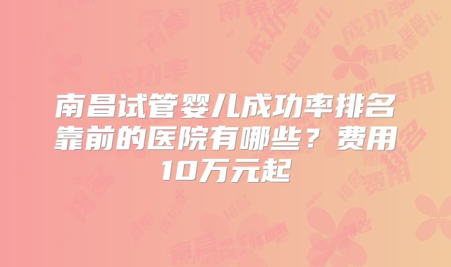 南昌试管婴儿成功率排名靠前的医院有哪些？费用10万元起