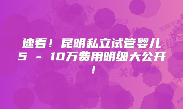 速看！昆明私立试管婴儿5 - 10万费用明细大公开！