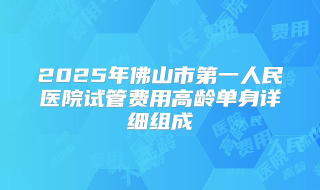 2025年佛山市第一人民医院试管费用高龄单身详细组成