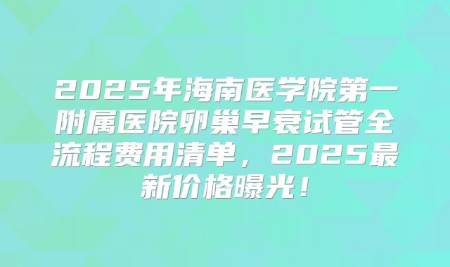 2025年海南医学院第一附属医院卵巢早衰试管全流程费用清单，2025最新价格曝光！