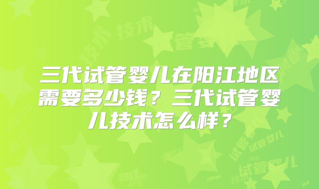 三代试管婴儿在阳江地区需要多少钱？三代试管婴儿技术怎么样？