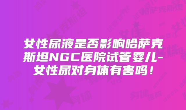 女性尿液是否影响哈萨克斯坦NGC医院试管婴儿-女性尿对身体有害吗！