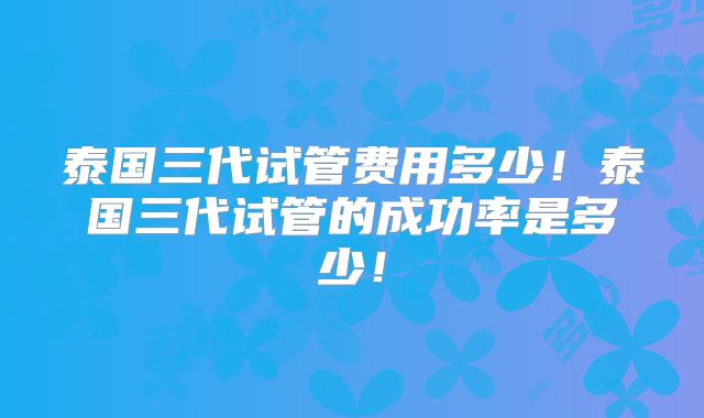 泰国三代试管费用多少！泰国三代试管的成功率是多少！