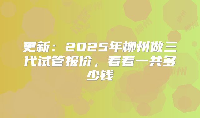 更新：2025年柳州做三代试管报价，看看一共多少钱