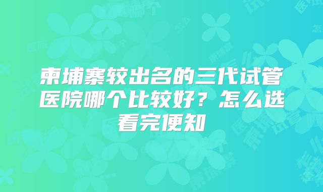 柬埔寨较出名的三代试管医院哪个比较好？怎么选看完便知