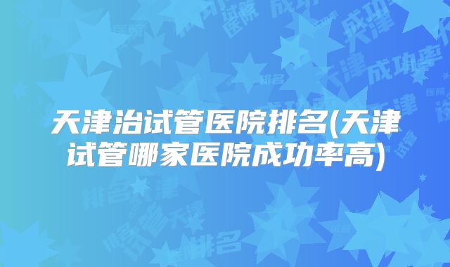 天津治试管医院排名(天津试管哪家医院成功率高)
