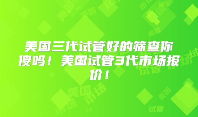 美国三代试管好的筛查你傻吗！美国试管3代市场报价！