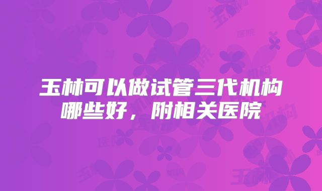 玉林可以做试管三代机构哪些好，附相关医院
