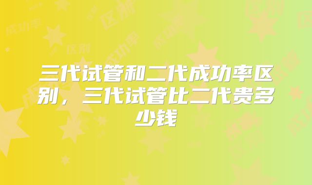 三代试管和二代成功率区别，三代试管比二代贵多少钱