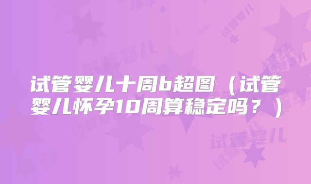 试管婴儿十周b超图（试管婴儿怀孕10周算稳定吗？）