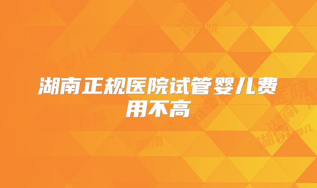 湖南正规医院试管婴儿费用不高