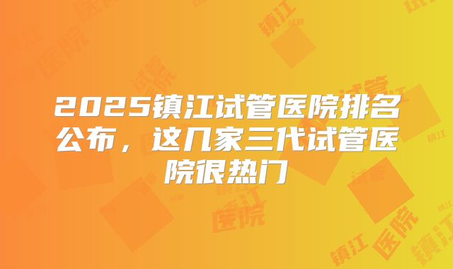 2025镇江试管医院排名公布，这几家三代试管医院很热门