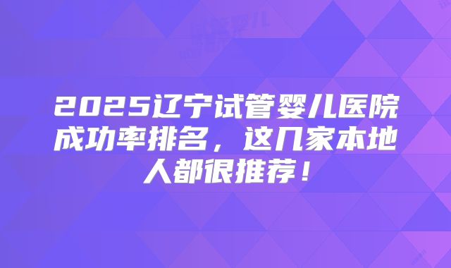 2025辽宁试管婴儿医院成功率排名，这几家本地人都很推荐！