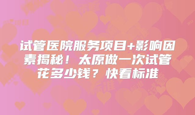 试管医院服务项目+影响因素揭秘！太原做一次试管花多少钱？快看标准